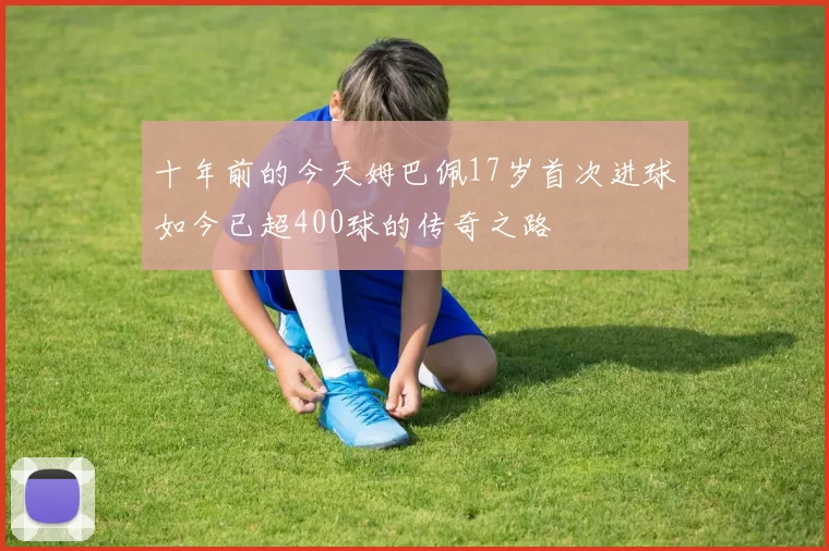 十年前的今天姆巴佩17岁首次进球如今已超400球的传奇之路