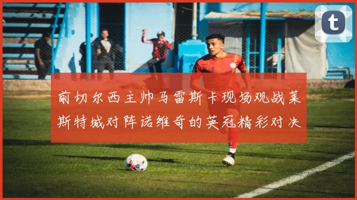 前切尔西主帅马雷斯卡现场观战莱斯特城对阵诺维奇的英冠精彩对决