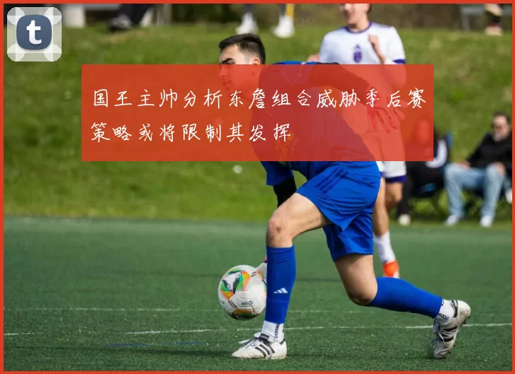 国王主帅分析东詹组合威胁季后赛策略或将限制其发挥