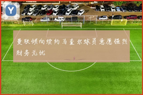 曼联倾向续约马奎尔球员意愿强烈财务无忧