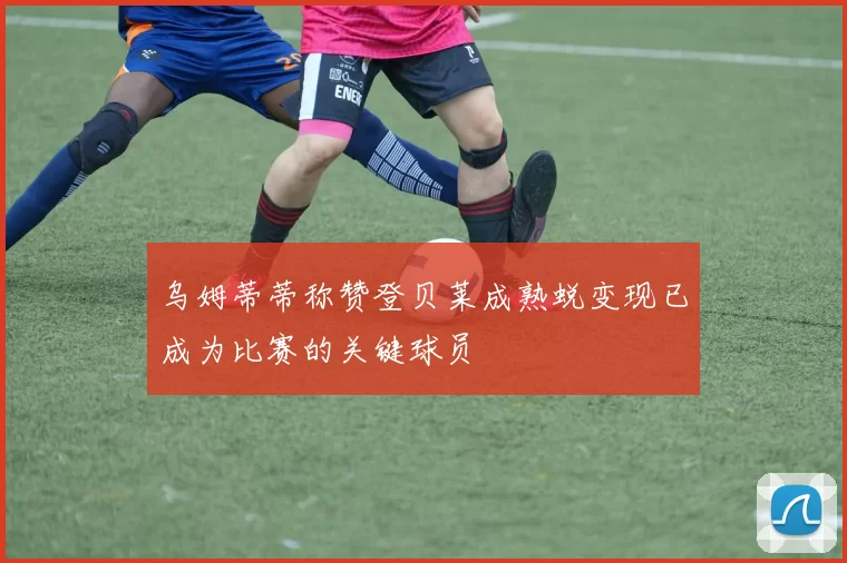 乌姆蒂蒂称赞登贝莱成熟蜕变现已成为比赛的关键球员