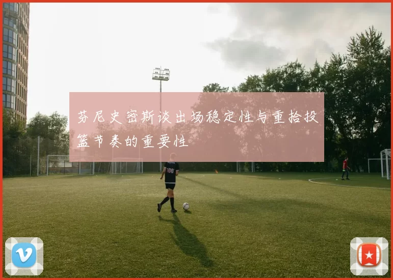 芬尼史密斯谈出场稳定性与重拾投篮节奏的重要性