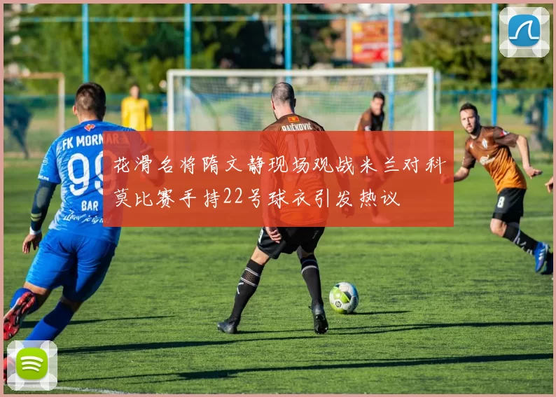 花滑名将隋文静现场观战米兰对科莫比赛手持22号球衣引发热议