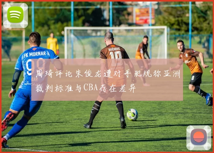 周琦评论朱俊龙遭对手犯规称亚洲裁判标准与CBA存在差异