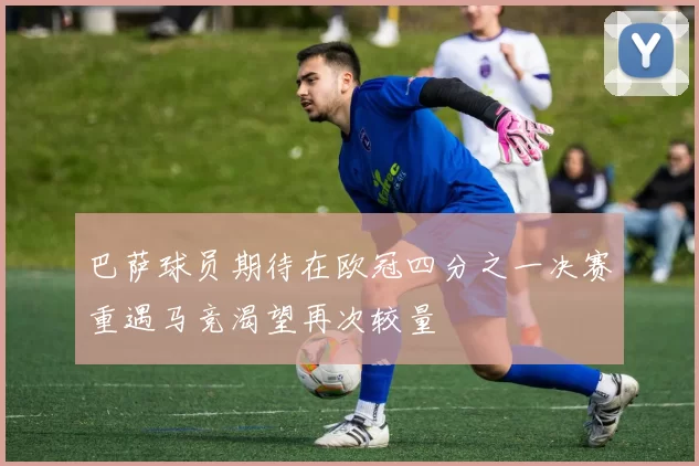 巴萨球员期待在欧冠四分之一决赛重遇马竞渴望再次较量