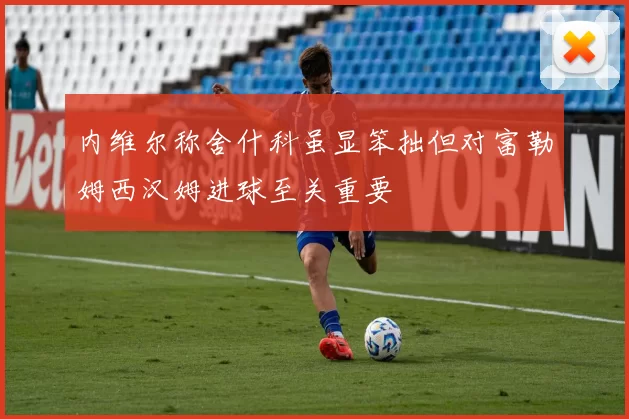 内维尔称舍什科虽显笨拙但对富勒姆西汉姆进球至关重要