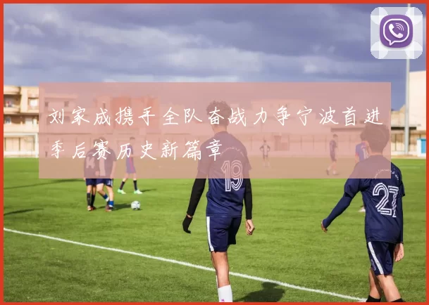 刘家成携手全队奋战力争宁波首进季后赛历史新篇章