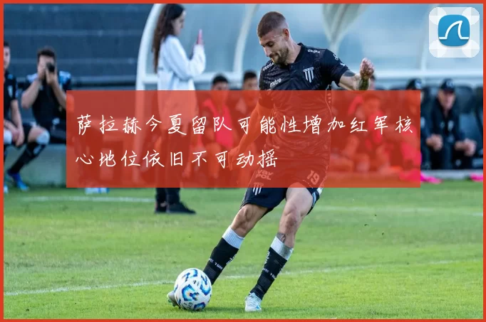 萨拉赫今夏留队可能性增加红军核心地位依旧不可动摇