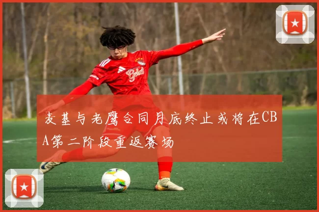 麦基与老鹰合同月底终止或将在CBA第二阶段重返赛场