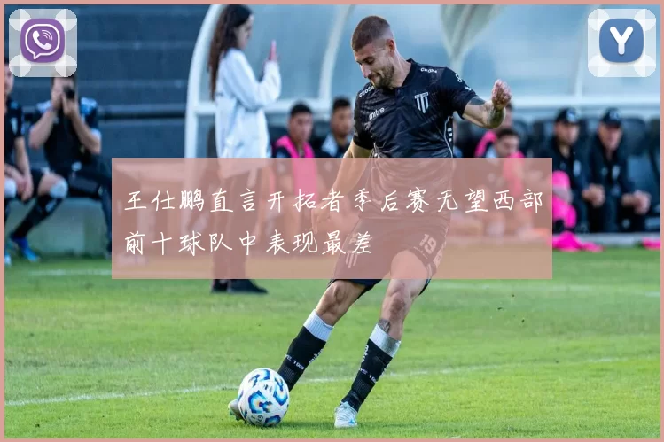 王仕鹏直言开拓者季后赛无望西部前十球队中表现最差