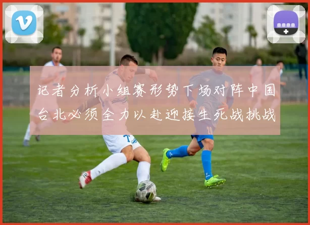 记者分析小组赛形势下场对阵中国台北必须全力以赴迎接生死战挑战