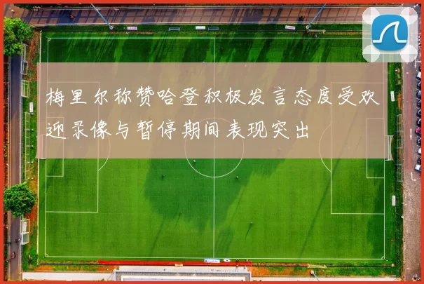 梅里尔称赞哈登积极发言态度受欢迎录像与暂停期间表现突出