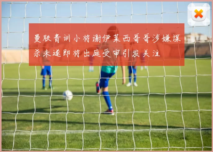 曼联青训小将谢伊莱西哥哥涉嫌谋杀未遂即将出庭受审引发关注