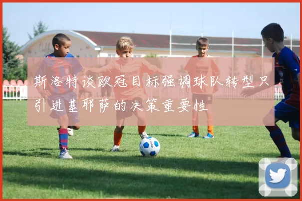 斯洛特谈欧冠目标强调球队转型只引进基耶萨的决策重要性