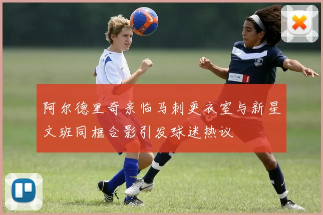 阿尔德里奇亲临马刺更衣室与新星文班同框合影引发球迷热议