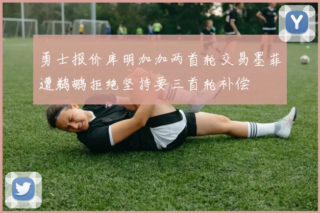 勇士报价库明加加两首轮交易墨菲遭鹈鹕拒绝坚持要三首轮补偿