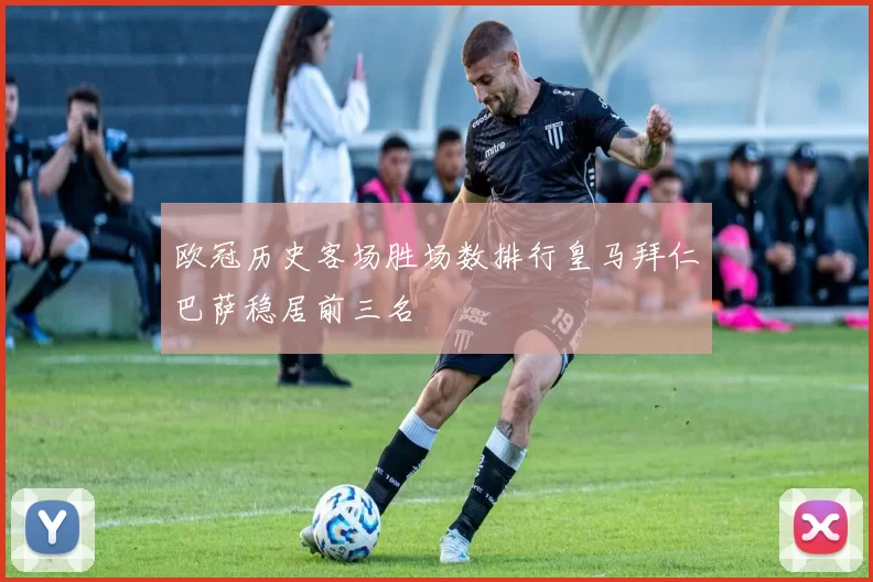 欧冠历史客场胜场数排行皇马拜仁巴萨稳居前三名