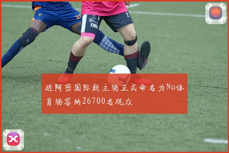 迈阿密国际新主场正式命名为Nu体育场容纳26700名观众