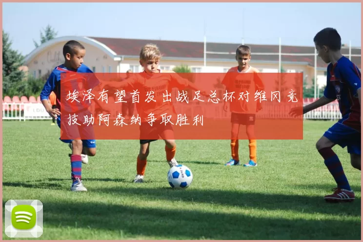 埃泽有望首发出战足总杯对维冈竞技助阿森纳争取胜利