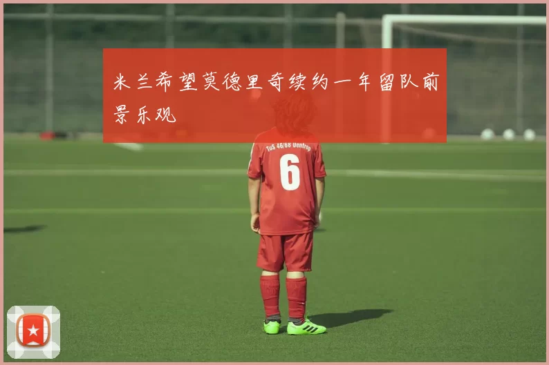 米兰希望莫德里奇续约一年留队前景乐观