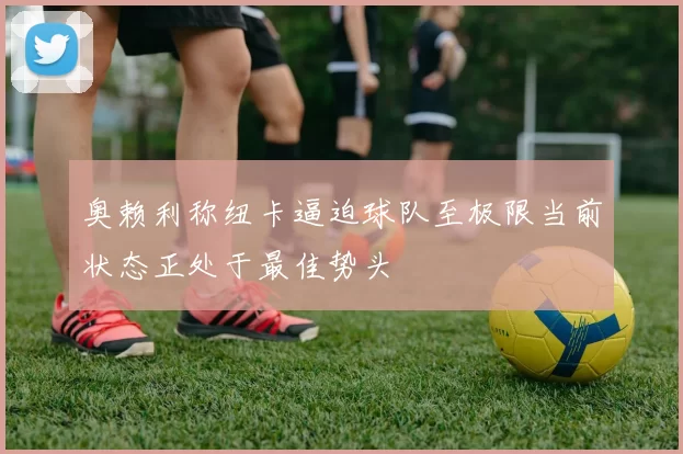 奥赖利称纽卡逼迫球队至极限当前状态正处于最佳势头