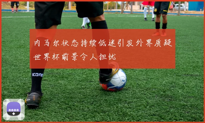 内马尔状态持续低迷引发外界质疑世界杯前景令人担忧