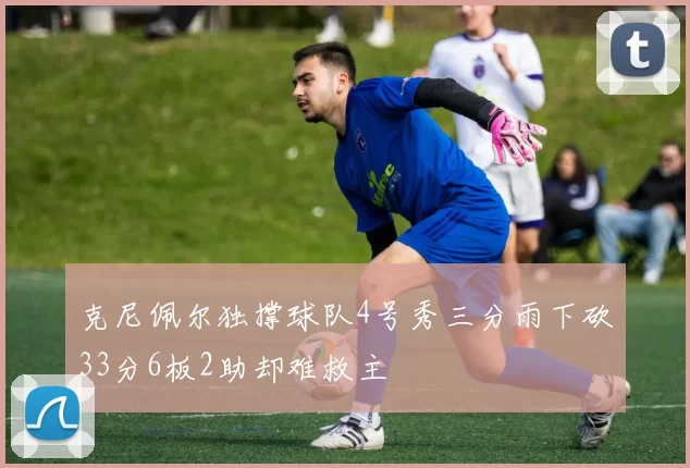 克尼佩尔独撑球队4号秀三分雨下砍33分6板2助却难救主